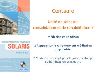 Centaure
        Unité de soins de
consolidation et de réhabilitation ?

          Médecine et Handicap

1 Rappels sur le raisonnement médical en
                psychiatrie

2 Modèle et concept pour la prise en charge
       du handicap en psychiatrie
 
