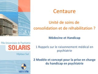 Centaure
        Unité de soins de
consolidation et de réhabilitation ?

          Médecine et Handicap

 1 Rappels sur le raisonnement médical en
                 psychiatrie

2 Modèle et concept pour la prise en charge
       du handicap en psychiatrie
 