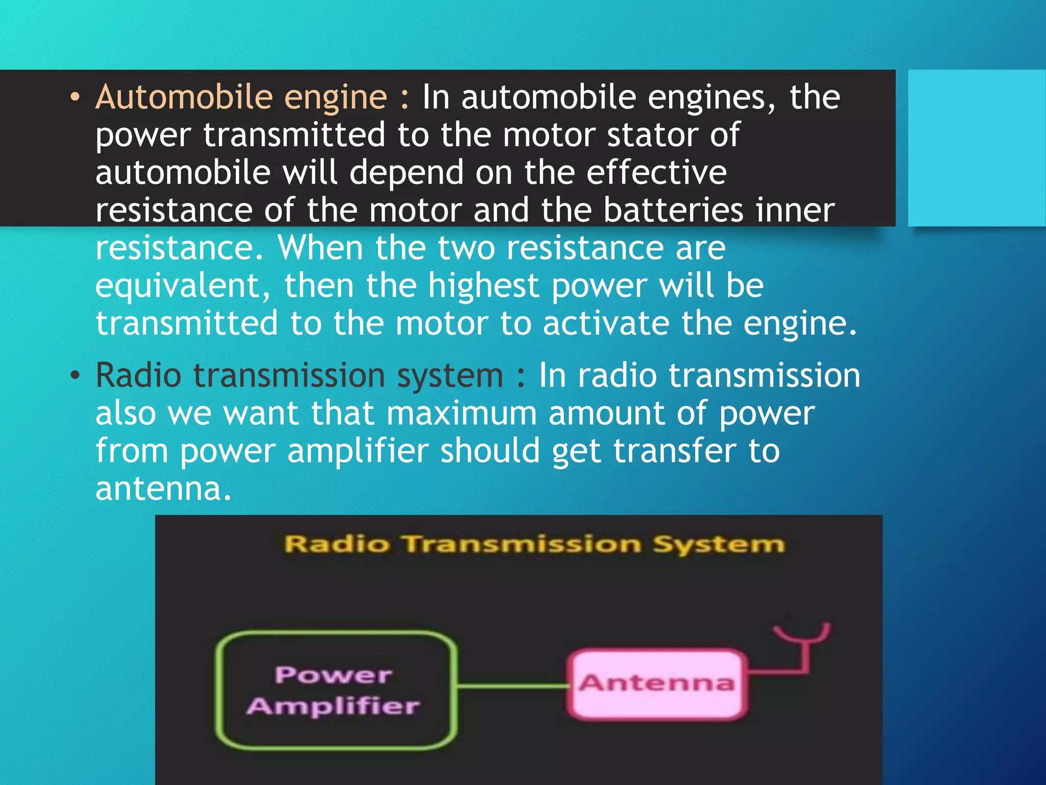 • Automobile engine : In automobile engines, the
power transmitted to the motor stator of
automobile will depend on the effective
resistance of the motor and the batteries inner
resistance. When the two resistance are
equivalent, then the highest power will be
transmitted to the motor to activate the engine.
• Radio transmission system : In radio transmission
also we want that maximum amount of power
from power amplifier should get transfer to
antenna.
 