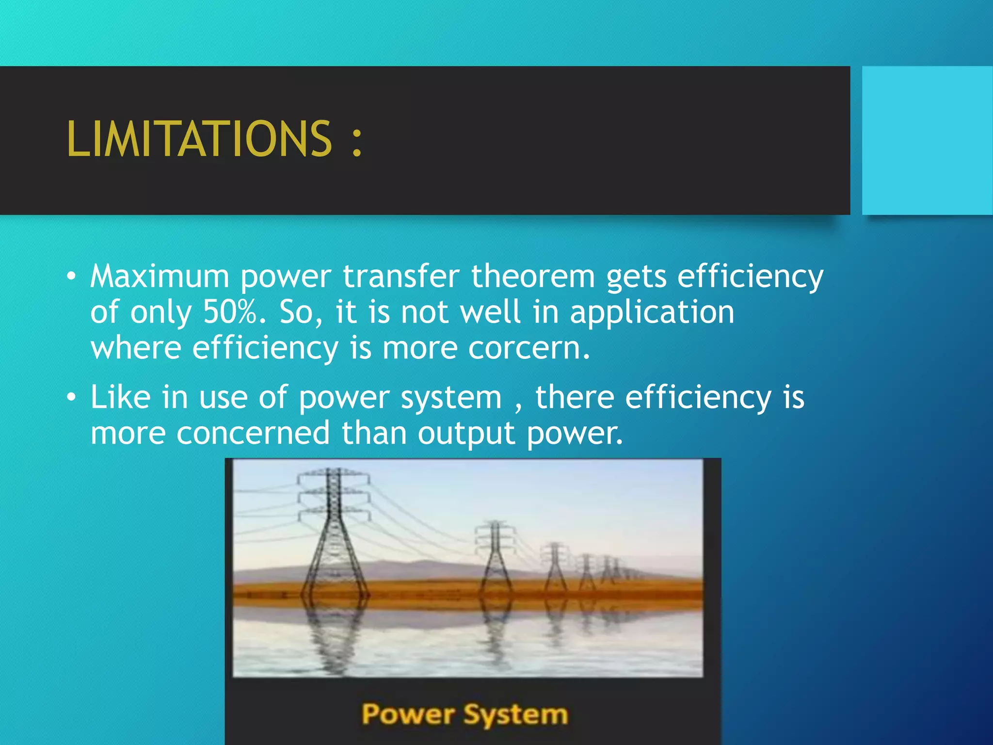 LIMITATIONS :
• Maximum power transfer theorem gets efficiency
of only 50%. So, it is not well in application
where efficiency is more corcern.
• Like in use of power system , there efficiency is
more concerned than output power.
 
