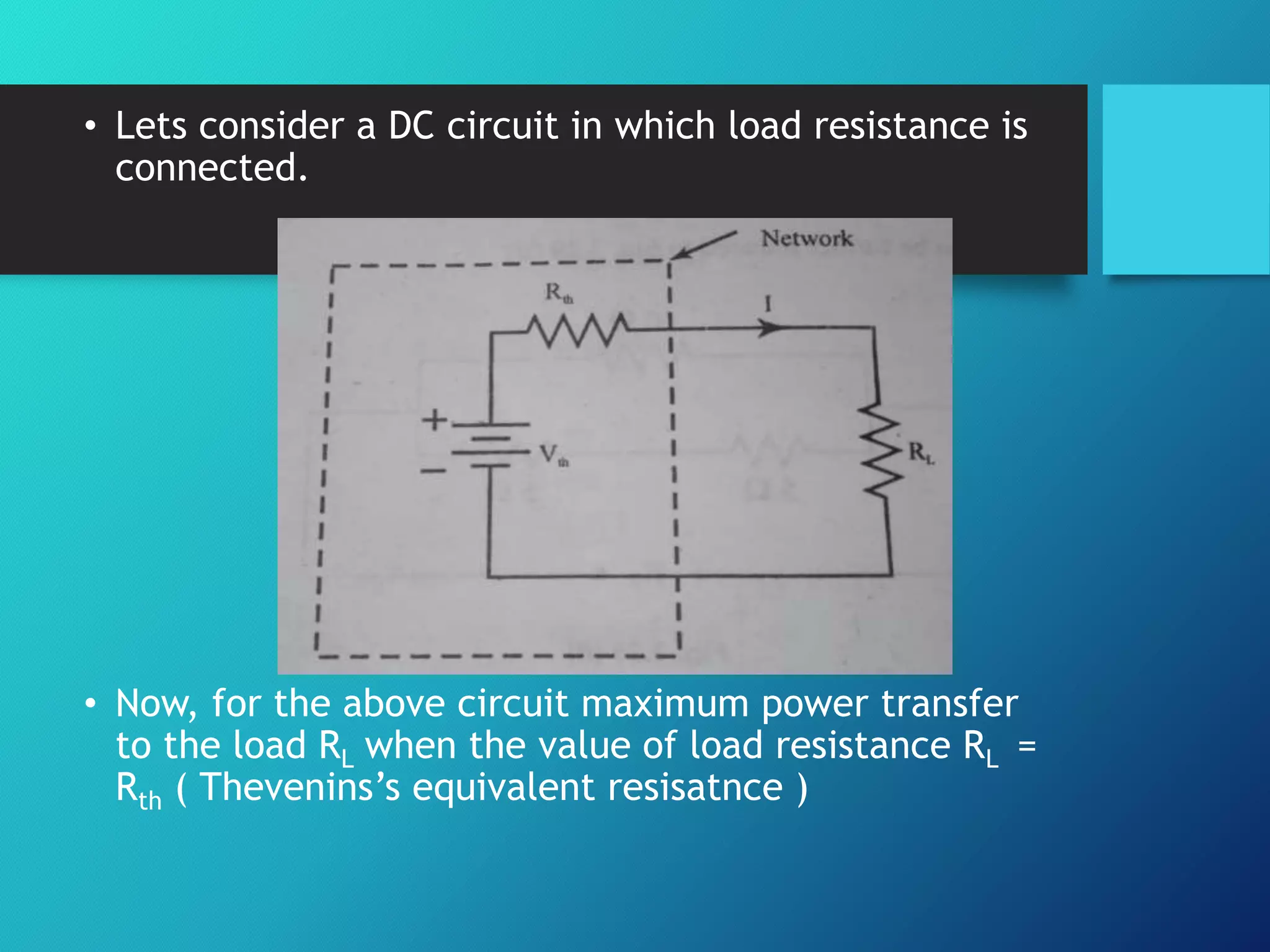 • Lets consider a DC circuit in which load resistance is
connected.
• Now, for the above circuit maximum power transfer
to the load RL when the value of load resistance RL =
Rth ( Thevenins’s equivalent resisatnce )
 