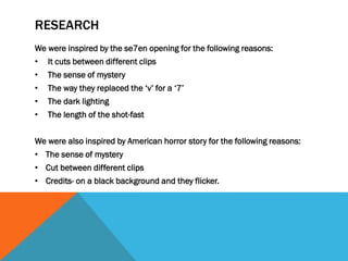 RESEARCH
We were inspired by the se7en opening for the following reasons:
•

It cuts between different clips

•

The sense of mystery

•

The way they replaced the ‘v’ for a ‘7’

•

The dark lighting

•

The length of the shot-fast

We were also inspired by American horror story for the following reasons:
• The sense of mystery
• Cut between different clips
• Credits- on a black background and they flicker.

 