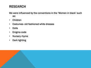 RESEARCH
We were influenced by the conventions in the ‘Women in black’ such
as:
• Children
• Costumes- old fashioned white dresses
• Dolls
• Enigma code

• Nursery rhyme
• Dark lighting

 