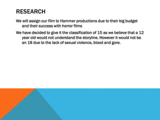 RESEARCH
We will assign our film to Hammer productions due to their big budget
and their success with horror films
We have decided to give it the classification of 15 as we believe that a 12
year old would not understand the storyline. However it would not be
an 18 due to the lack of sexual violence, blood and gore.

 