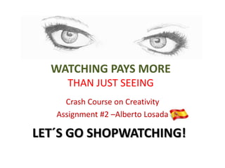 WATCHING PAYS MORE
     THAN JUST SEEING
     Crash Course on Creativity
   Assignment #2 –Alberto Losada

LET´S GO SHOPWATCHING!
 