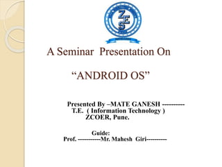A Seminar Presentation On
“ANDROID OS”
Presented By –MATE GANESH ----------
T.E. ( Information Technology )
ZCOER, Pune.
Guide:
Prof. -----------Mr. Mahesh Giri----------
 