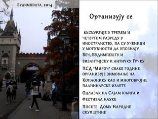 Организују се
 ЕКСКУРЗИЈЕ У ТРЕЋЕМ И
ЧЕТВРТОМ РАЗРЕДУ У
ИНОСТРАНСТВУ, ПА СУ УЧЕНИЦИ
У МОГУЋНОСТИ ДА УПОЗНАЈУ
БЕЧ, БУДИМПЕШТУ И
ВИЗАНТИЈСКУ И АНТИЧКУ ГРЧКУ
 ПСД “МИРОЧ” СВАКЕ ГОДИНЕ
ОРГАНИЗУЈЕ ЗИМОВАЊЕ НА
КОПАОНИКУ КАО И МНОГОБРОЈНЕ
ПЛАНИНАРСКЕ ИЗЛЕТЕ
 ОДЛАЗАК НА САЈАМ КЊИГА И
ФЕСТИВАЛ НАУКЕ
 ПОСЕТЕ ДОМУ НАРОДНЕ
СКУПШТИНЕ
БУДИМПЕШТА, 2014.
 