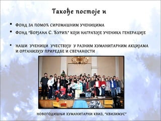 Такође постоје и
 ФОНД ЗА ПОМОЋ СИРОМАШНИМ УЧЕНИЦИМА
 ФОНД “БОРЈАНА С. ЂУРИЋ” КОЈИ НАГРАЂУЈЕ УЧЕНИКА ГЕНЕРАЦИЈЕ
 НАШИ УЧЕНИЦИ УЧЕСТВУЈУ У РАЗНИМ ХУМАНИТАРНИМ АКЦИЈАМА
И ОРГАНИЗУЈУ ПРИРЕДБЕ И СВЕЧАНОСТИ
НОВОГОДИШЊИ ХУМАНИТАРНИ КВИЗ, “КВИЗИМУС”
 