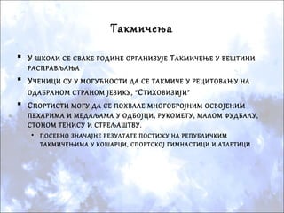 Такмичења
 У ШКОЛИ СЕ СВАКЕ ГОДИНЕ ОРГАНИЗУЈЕ ТАКМИЧЕЊЕ У ВЕШТИНИ
РАСПРАВЉАЊА
 УЧЕНИЦИ СУ У МОГУЋНОСТИ ДА СЕ ТАКМИЧЕ У РЕЦИТОВАЊУ НА
ОДАБРАНОМ СТРАНОМ ЈЕЗИКУ, “СТИХОВИЗИЈИ”
 СПОРТИСТИ МОГУ ДА СЕ ПОХВАЛЕ МНОГОБРОЈНИМ ОСВОЈЕНИМ
ПЕХАРИМА И МЕДАЉАМА У ОДБОЈЦИ, РУКОМЕТУ, МАЛОМ ФУДБАЛУ,
СТОНОМ ТЕНИСУ И СТРЕЉАШТВУ.
• ПОСЕБНО ЗНАЧАЈНЕ РЕЗУЛТАТЕ ПОСТИЖУ НА РЕПУБЛИЧКИМ
ТАКМИЧЕЊИМА У КОШАРЦИ, СПОРТСКОЈ ГИМНАСТИЦИ И АТЛЕТИЦИ
 