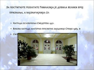 ЗА ПОСТИГНУТЕ РЕЗУЛТАТЕ ГИМНАЗИЈА ЈЕ ДОБИЛА ВЕЛИКИ БРОЈ
ПРИЗНАЊА, А НАЈЗНАЧАЈНИЈА СУ:
• НАГРАДА ОСЛОБОЂЕЊА СМЕДЕРЕВА 1971.
• ВУКОВА НАГРАДА КУЛТУРНО-ПРОСВЕТНЕ ЗАЈЕДНИЦЕ СРБИЈЕ 1983. И
• СВЕТОСАВСКА ПОВЕЉА ОПШТИНЕ СМЕДЕРЕВО 1996.
 