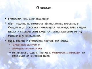  ГИМНАЗИЈА ИМА ДУГУ ТРАДИЦИЈУ.
• 1871. ГОДИНЕ, ПО ОДОБРЕЊУ МИНИСТАРСТВА ПРОСВЕТЕ, У
СМЕДЕРЕВУ ЈЕ ОСНОВАНА ГИМНАЗИЈСКА РЕАЛЧИЦА, ПРВА СРЕДЊА
ШКОЛА У СМЕДЕРЕВСКОМ КРАЈУ, СА ЈЕДНИМ РАЗРЕДОМ ОД 35
УЧЕНИКА И 5 НАСТАВНИКА.
• 1990. ГОДИНЕ У ГИМНАЗИЈИ ПОСТОЈЕ ДВА СМЕРА:
• ДРУШТВЕНО-ЈЕЗИЧКИ И
• ПРИРОДНО-МАТЕМАТИЧКИ.
– ОД 1998/99 . ГОДИНЕ ПОСТАЈЕ И ФИЛОЛОШКА ГИМНАЗИЈА СА
ОДЕЉЕЊЕМ ЗА ЕНГЛЕСКИ ЈЕЗИК.
О школи
 