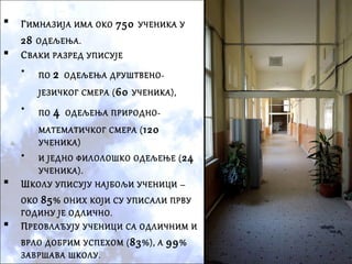  ГИМНАЗИЈА ИМА ОКО 750 УЧЕНИКА У
28 ОДЕЉЕЊА.
 СВАКИ РАЗРЕД УПИСУЈЕ
• ПО 2 ОДЕЉЕЊА ДРУШТВЕНО-
ЈЕЗИЧКОГ СМЕРА (60 УЧЕНИКА),
• ПО 4 ОДЕЉЕЊА ПРИРОДНО-
МАТЕМАТИЧКОГ СМЕРА (120
УЧЕНИКА)
• И ЈЕДНО ФИЛОЛОШКО ОДЕЉЕЊЕ (24
УЧЕНИКА).
 ШКОЛУ УПИСУЈУ НАЈБОЉИ УЧЕНИЦИ –
ОКО 85% ОНИХ КОЈИ СУ УПИСАЛИ ПРВУ
ГОДИНУ ЈЕ ОДЛИЧНО.
 ПРЕОВЛАЂУЈУ УЧЕНИЦИ СА ОДЛИЧНИМ И
ВРЛО ДОБРИМ УСПЕХОМ (83%), А 99%
ЗАВРШАВА ШКОЛУ.
 