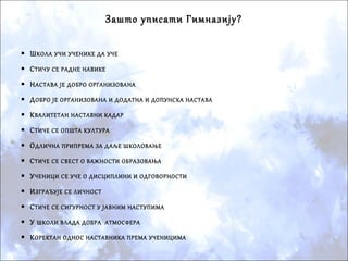 Зашто уписати Гимназију?
 ШКОЛА УЧИ УЧЕНИКЕ ДА УЧЕ
 СТИЧУ СЕ РАДНЕ НАВИКЕ
 НАСТАВА ЈЕ ДОБРО ОРГАНИЗОВАНА
 ДОБРО ЈЕ ОРГАНИЗОВАНА И ДОДАТНА И ДОПУНСКА НАСТАВА
 КВАЛИТЕТАН НАСТАВНИ КАДАР
 СТИЧЕ СЕ ОПШТА КУЛТУРА
 ОДЛИЧНА ПРИПРЕМА ЗА ДАЉЕ ШКОЛОВАЊЕ
 СТИЧЕ СЕ СВЕСТ О ВАЖНОСТИ ОБРАЗОВАЊА
 УЧЕНИЦИ СЕ УЧЕ О ДИСЦИПЛИНИ И ОДГОВОРНОСТИ
 ИЗГРАЂУЈЕ СЕ ЛИЧНОСТ
 СТИЧЕ СЕ СИГУРНОСТ У ЈАВНИМ НАСТУПИМА
 У ШКОЛИ ВЛАДА ДОБРА АТМОСФЕРА
 КОРЕКТАН ОДНОС НАСТАВНИКА ПРЕМА УЧЕНИЦИМА

 