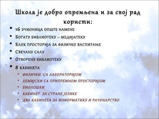  16 УЧИОНИЦА ОПШТЕ НАМЕНЕ
 БОГАТУ БИБЛИОТЕКУ – МЕДИЈАТЕКУ
 БЛОК ПРОСТОРИЈА ЗА ФИЗИЧКО ВАСПИТАЊЕ
 СВЕЧАНУ САЛУ
 ОТВОРЕНУ БИБЛИОТЕКУ
 8 КАБИНЕТА
• ФИЗИЧКИ СА ЛАБОРАТОРИЈОМ
• ХЕМИЈСКИ СА ПРИПРЕМНОМ ПРОСТОРИЈОМ
• БИОЛОШКИ
• КАБИНЕТ ЗА СТРАНЕ ЈЕЗИКЕ
• ДВА КАБИНЕТА ЗА ИНФОРМАТИКУ И РАЧУНАРСТВО
Школа је добро опремљена и за свој рад
користи:
 