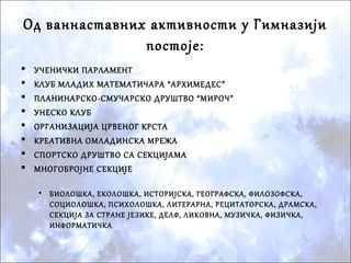Од ваннаставних активности у Гимназији
постоје:
 УЧЕНИЧКИ ПАРЛАМЕНТ
 КЛУБ МЛАДИХ МАТЕМАТИЧАРА “АРХИМЕДЕС”
 ПЛАНИНАРСКО-СМУЧАРСКО ДРУШТВО “МИРОЧ”
 УНЕСКО КЛУБ
 ОРГАНИЗАЦИЈА ЦРВЕНОГ КРСТА
 КРЕАТИВНА ОМЛАДИНСКА МРЕЖА
 СПОРТСКО ДРУШТВО СА СЕКЦИЈАМА
 МНОГОБРОЈНЕ СЕКЦИЈЕ
• БИОЛОШКА, ЕКОЛОШКА, ИСТОРИЈСКА, ГЕОГРАФСКА, ФИЛОЗОФСКА,
СОЦИОЛОШКА, ПСИХОЛОШКА, ЛИТЕРАРНА, РЕЦИТАТОРСКА, ДРАМСКА,
СЕКЦИЈА ЗА СТРАНЕ ЈЕЗИКЕ, ДЕЛФ, ЛИКОВНА, МУЗИЧКА, ФИЗИЧКА,
ИНФОРМАТИЧКА
 