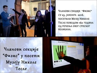 Чланови секције
“Физис” у посети
Музеју Николе
Тесле
ЧЛАНОВИ СЕКЦИЈЕ “ФИЗИС”
СУ 23. ЈАНУАРА 2016.
ПОСЕТИЛИ МУЗЕЈ НИКОЛЕ
ТЕСЛЕ ПОВОДОМ 160 ГОДИНА
ОД РОЂЕЊА ОВОГ СРПСКОГ
ВЕЛИКАНА.
 