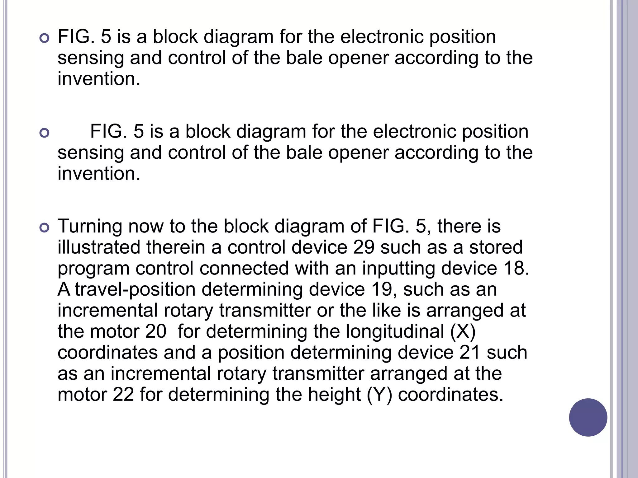 

FIG. 5 is a block diagram for the electronic position
sensing and control of the bale opener according to the
invention.



FIG. 5 is a block diagram for the electronic position
sensing and control of the bale opener according to the
invention.



Turning now to the block diagram of FIG. 5, there is
illustrated therein a control device 29 such as a stored
program control connected with an inputting device 18.
A travel-position determining device 19, such as an
incremental rotary transmitter or the like is arranged at
the motor 20 for determining the longitudinal (X)
coordinates and a position determining device 21 such
as an incremental rotary transmitter arranged at the
motor 22 for determining the height (Y) coordinates.

 