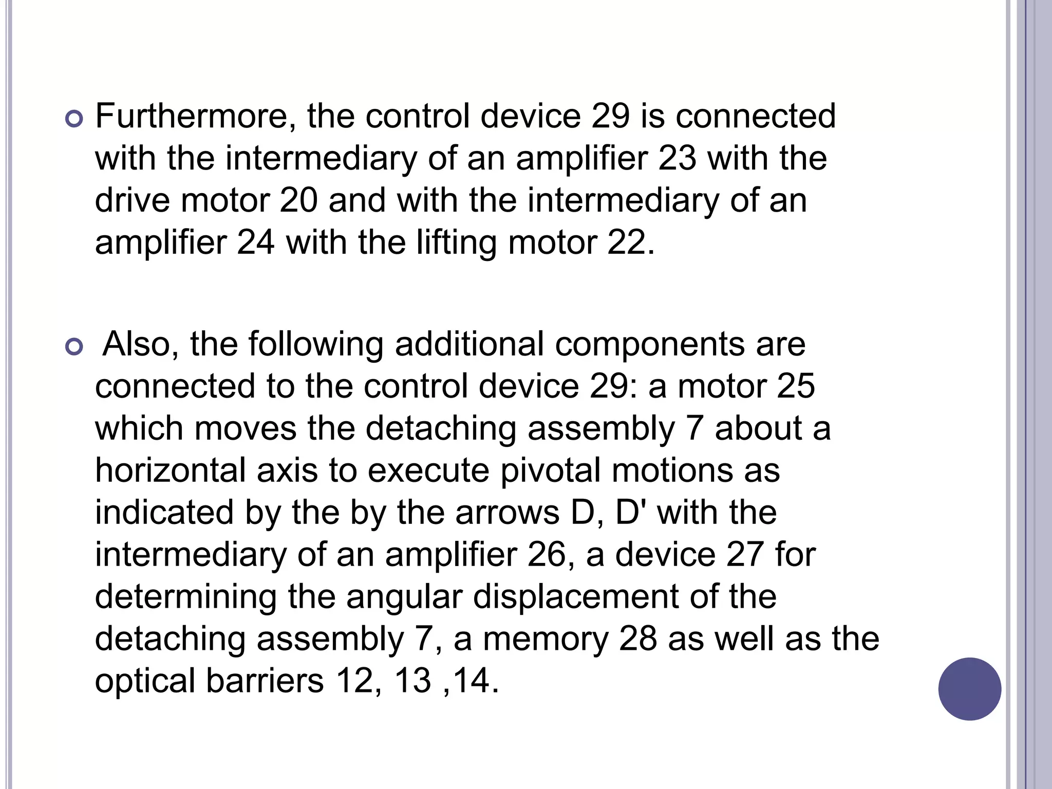 

Furthermore, the control device 29 is connected
with the intermediary of an amplifier 23 with the
drive motor 20 and with the intermediary of an
amplifier 24 with the lifting motor 22.



Also, the following additional components are
connected to the control device 29: a motor 25
which moves the detaching assembly 7 about a
horizontal axis to execute pivotal motions as
indicated by the by the arrows D, D' with the
intermediary of an amplifier 26, a device 27 for
determining the angular displacement of the
detaching assembly 7, a memory 28 as well as the
optical barriers 12, 13 ,14.

 