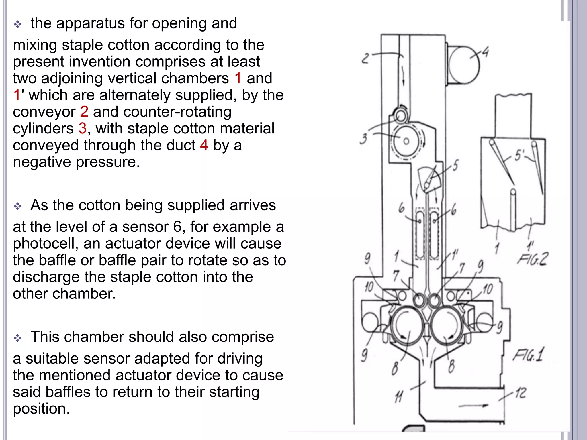 the apparatus for opening and
mixing staple cotton according to the
present invention comprises at least
two adjoining vertical chambers 1 and
1' which are alternately supplied, by the
conveyor 2 and counter-rotating
cylinders 3, with staple cotton material
conveyed through the duct 4 by a
negative pressure.


As the cotton being supplied arrives
at the level of a sensor 6, for example a
photocell, an actuator device will cause
the baffle or baffle pair to rotate so as to
discharge the staple cotton into the
other chamber.


This chamber should also comprise
a suitable sensor adapted for driving
the mentioned actuator device to cause
said baffles to return to their starting
position.


 