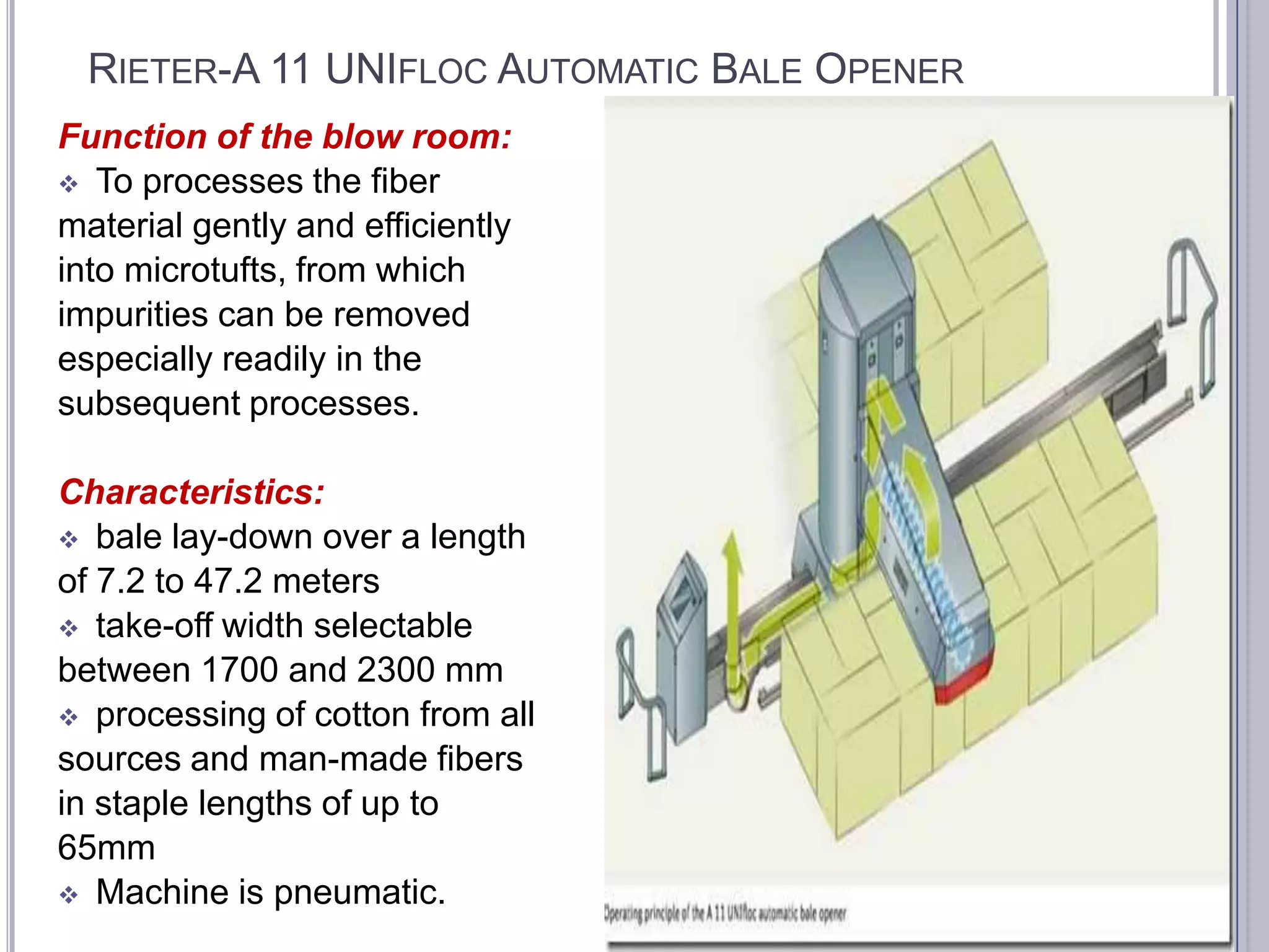 RIETER-A 11 UNIFLOC AUTOMATIC BALE OPENER
Function of the blow room:
 To processes the fiber
material gently and efficiently
into microtufts, from which
impurities can be removed
especially readily in the
subsequent processes.
Characteristics:
 bale lay-down over a length
of 7.2 to 47.2 meters
 take-off width selectable
between 1700 and 2300 mm
 processing of cotton from all
sources and man-made fibers
in staple lengths of up to
65mm
 Machine is pneumatic.

 