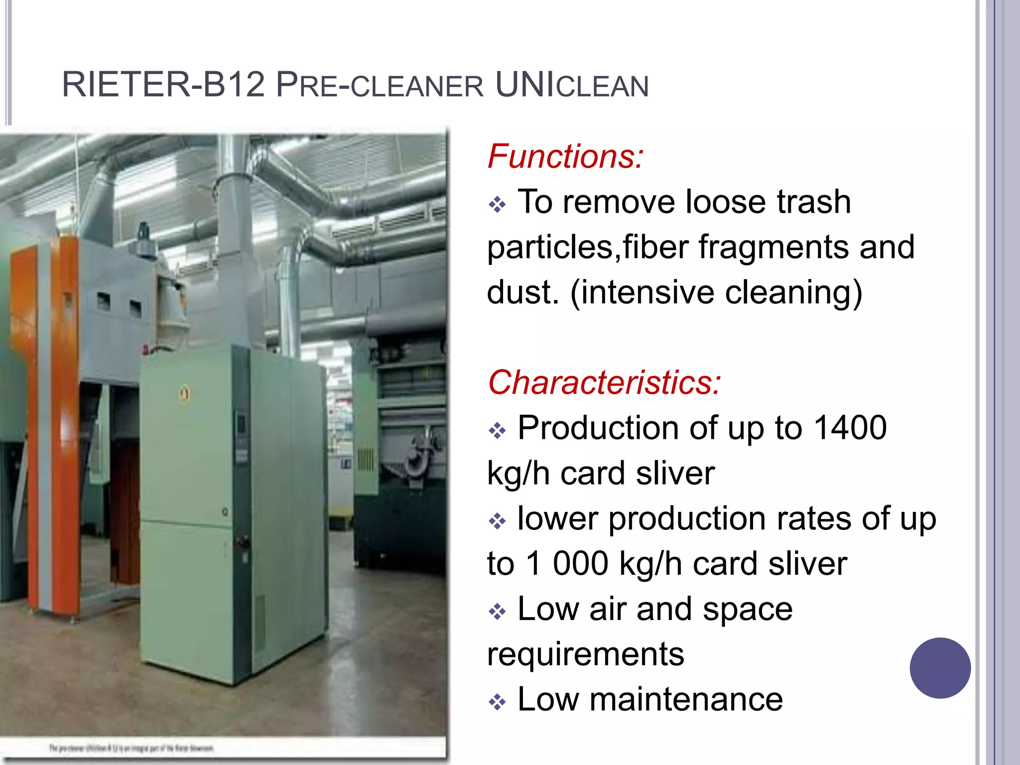 RIETER-B12 PRE-CLEANER UNICLEAN
Functions:
 To remove loose trash
particles,fiber fragments and
dust. (intensive cleaning)
Characteristics:
 Production of up to 1400
kg/h card sliver
 lower production rates of up
to 1 000 kg/h card sliver
 Low air and space
requirements
 Low maintenance

 