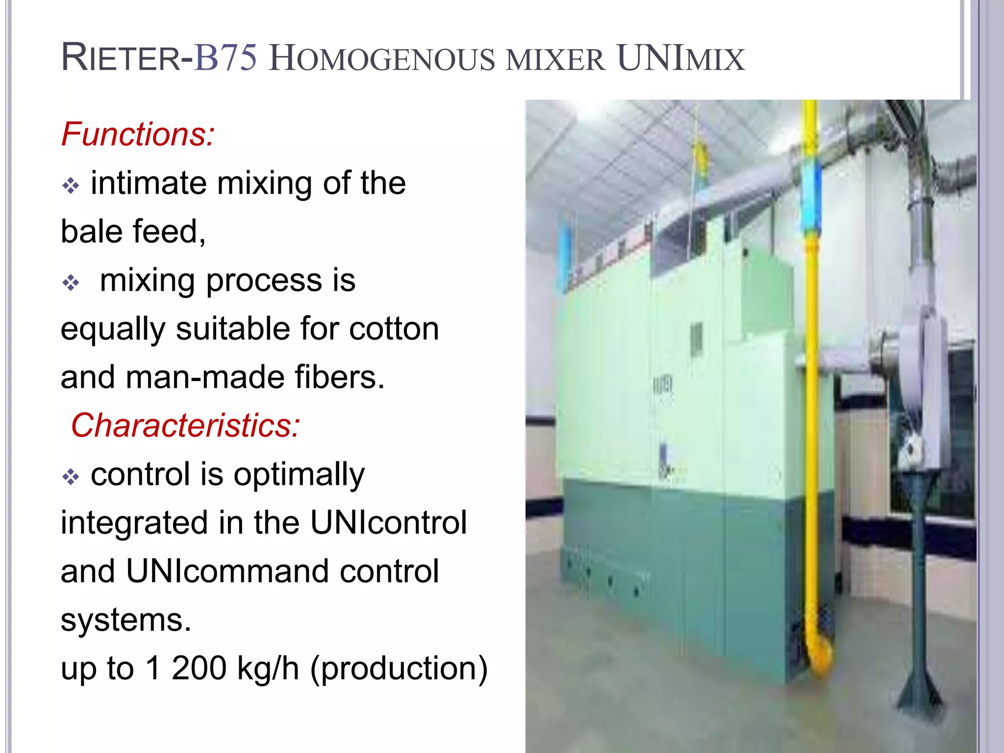 RIETER-B75 HOMOGENOUS MIXER UNIMIX
Functions:
 intimate mixing of the
bale feed,
 mixing process is
equally suitable for cotton
and man-made fibers.
Characteristics:
 control is optimally
integrated in the UNIcontrol
and UNIcommand control
systems.
up to 1 200 kg/h (production)

 