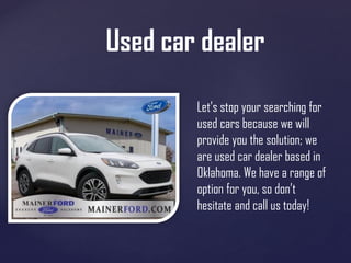 Used car dealer
Let’s stop your searching for
used cars because we will
provide you the solution; we
are used car dealer based in
Oklahoma. We have a range of
option for you, so don’t
hesitate and call us today!
 