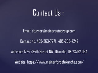 Contact Us :
Email: dturner@mainerautogroup.com
Contact No: 405-263-7271, 405-263-7242
Address: 1724 234th Street NW, Okarche, OK 73762 USA
Website: https://www.mainerfordofokarche.com/
 