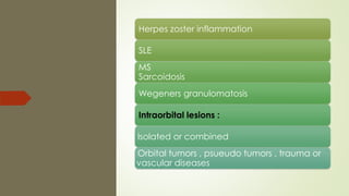 Herpes zoster inflammation
SLE
MS
Sarcoidosis
Wegeners granulomatosis
Intraorbital lesions :
- Isolated or combined
- Orbital tumors , psueudo tumors , trauma or
vascular diseases
 
