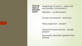 General
signs of
paralytic
squint :
Magnitude of squint – varies with
eye position ( Incomitant )
Diplopia – usually present
Ocular movements – restricted
False projection – present
Abnormal head posture – Usually
present
Secondary deviation greater than
primary
 