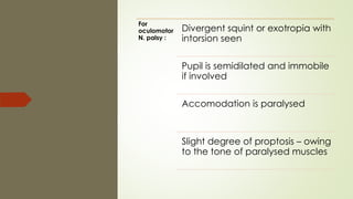 For
oculomotor
N. palsy :
Divergent squint or exotropia with
intorsion seen
Pupil is semidilated and immobile
if involved
Accomodation is paralysed
Slight degree of proptosis – owing
to the tone of paralysed muscles
 