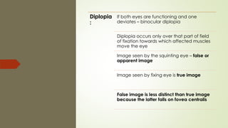 Diplopia
:
If both eyes are functioning and one
deviates – binocular diplopia
Diplopia occurs only over that part of field
of fixation towards which affected muscles
move the eye
Image seen by the squinting eye – false or
apparent image
Image seen by fixing eye is true image
False image is less distinct than true image
because the latter falls on fovea centralis
 