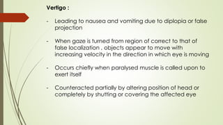 Vertigo :
- Leading to nausea and vomiting due to diplopia or false
projection
- When gaze is turned from region of correct to that of
false localization , objects appear to move with
increasing velocity in the direction in which eye is moving
- Occurs chiefly when paralysed muscle is called upon to
exert itself
- Counteracted partially by altering position of head or
completely by shutting or covering the affected eye
 