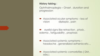 History taking :
Ophthalmoplegia – Onset , duration and
progression
 Associated ocular symptoms – loss of
vision diplopia , pain
 eyelid signs like retraction , ptosis ,
edema , fatiguability , proptosis
 Associated systemic symptoms –
headache , generalized asthenia etc…
 Associated systemic comorbities ( DM ,
HTN )
 