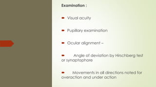 Examination :
 Visual acuity
 Pupillary examination
 Ocular alignment –
 Angle of deviation by Hirschberg test
or synaptophore
 Movements in all directions noted for
overaction and under action
 