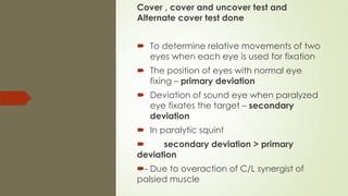 Cover , cover and uncover test and
Alternate cover test done
 To determine relative movements of two
eyes when each eye is used for fixation
 The position of eyes with normal eye
fixing – primary deviation
 Deviation of sound eye when paralyzed
eye fixates the target – secondary
deviation
 In paralytic squint
 secondary deviation > primary
deviation
- Due to overaction of C/L synergist of
palsied muscle
 