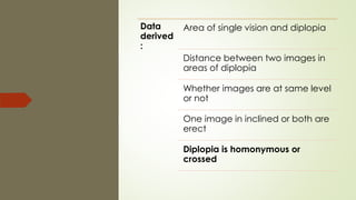Data
derived
:
Area of single vision and diplopia
Distance between two images in
areas of diplopia
Whether images are at same level
or not
One image in inclined or both are
erect
Diplopia is homonymous or
crossed
 