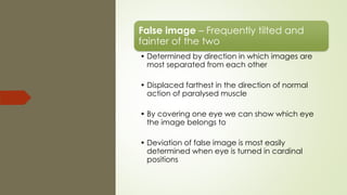 False image – Frequently tilted and
fainter of the two
• Determined by direction in which images are
most separated from each other
• Displaced farthest in the direction of normal
action of paralysed muscle
• By covering one eye we can show which eye
the image belongs to
• Deviation of false image is most easily
determined when eye is turned in cardinal
positions
 