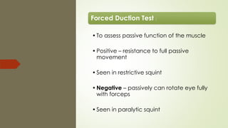 Forced Duction Test :
•To assess passive function of the muscle
•Positive – resistance to full passive
movement
•Seen in restrictive squint
•Negative – passively can rotate eye fully
with forceps
•Seen in paralytic squint
 