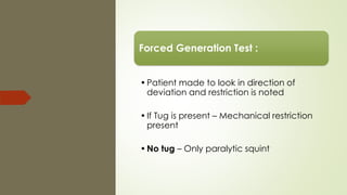 Forced Generation Test :
•Patient made to look in direction of
deviation and restriction is noted
•If Tug is present – Mechanical restriction
present
•No tug – Only paralytic squint
 