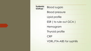 Systemic
workup :
Blood sugars
Blood pressure
Lipid profile
ESR ( to rule out GCA )
Hemogram
Thyroid profile
CRP
VDRL,FTA-ABS for syphilis
 