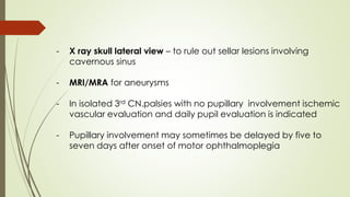 - X ray skull lateral view – to rule out sellar lesions involving
cavernous sinus
- MRI/MRA for aneurysms
- In isolated 3rd CN.palsies with no pupillary involvement ischemic
vascular evaluation and daily pupil evaluation is indicated
- Pupillary involvement may sometimes be delayed by five to
seven days after onset of motor ophthalmoplegia
 