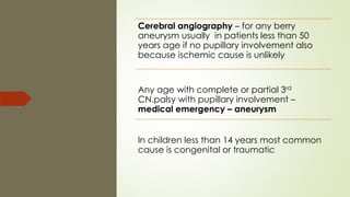 Cerebral angiography – for any berry
aneurysm usually in patients less than 50
years age if no pupillary involvement also
because ischemic cause is unlikely
Any age with complete or partial 3rd
CN.palsy with pupillary involvement –
medical emergency – aneurysm
In children less than 14 years most common
cause is congenital or traumatic
 
