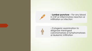 - Lumbar puncture – For any blood
in CSF or inflammatory reaction or
infiltration or infection
- Cytogenic examination to
diagnose meningeal
carcinomatosis or lymphomatoses
or leukemic infiltration
 