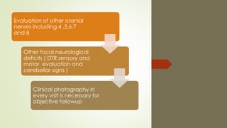 Evaluation of other cranial
nerves including 4 ,5,6,7
and 8
Other focal neurological
deficits ( DTR,sensory and
motor evaluation and
cerebellar signs )
Clinical photography in
every visit is necessary for
objective followup
 