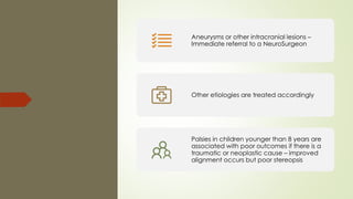 Aneurysms or other intracranial lesions –
Immediate referral to a NeuroSurgeon
Other etiologies are treated accordingly
Palsies in children younger than 8 years are
associated with poor outcomes if there is a
traumatic or neoplastic cause – improved
alignment occurs but poor stereopsis
 