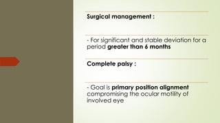 Surgical management :
- For significant and stable deviation for a
period greater than 6 months
Complete palsy :
- Goal is primary position alignment
compromising the ocular motility of
involved eye
 