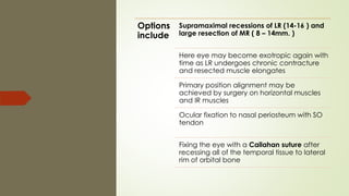 Options
include
Supramaximal recessions of LR (14-16 ) and
large resection of MR ( 8 – 14mm. )
Here eye may become exotropic again with
time as LR undergoes chronic contracture
and resected muscle elongates
Primary position alignment may be
achieved by surgery on horizontal muscles
and IR muscles
Ocular fixation to nasal periosteum with SO
tendon
Fixing the eye with a Callahan suture after
recessing all of the temporal tissue to lateral
rim of orbital bone
 
