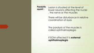 Paralytic
squint :
Lesion is situated at the level of
lower neurons affecting the nuclei
, the nerve or the muscles
There will be disturbance in relative
coordination of eyes
The paralysis of the muscles is
called ophthalmoplegia
If EOM affected it is external
ophthalmoplegia
 