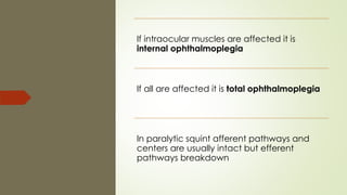 If intraocular muscles are affected it is
internal ophthalmoplegia
If all are affected it is total ophthalmoplegia
In paralytic squint afferent pathways and
centers are usually intact but efferent
pathways breakdown
 